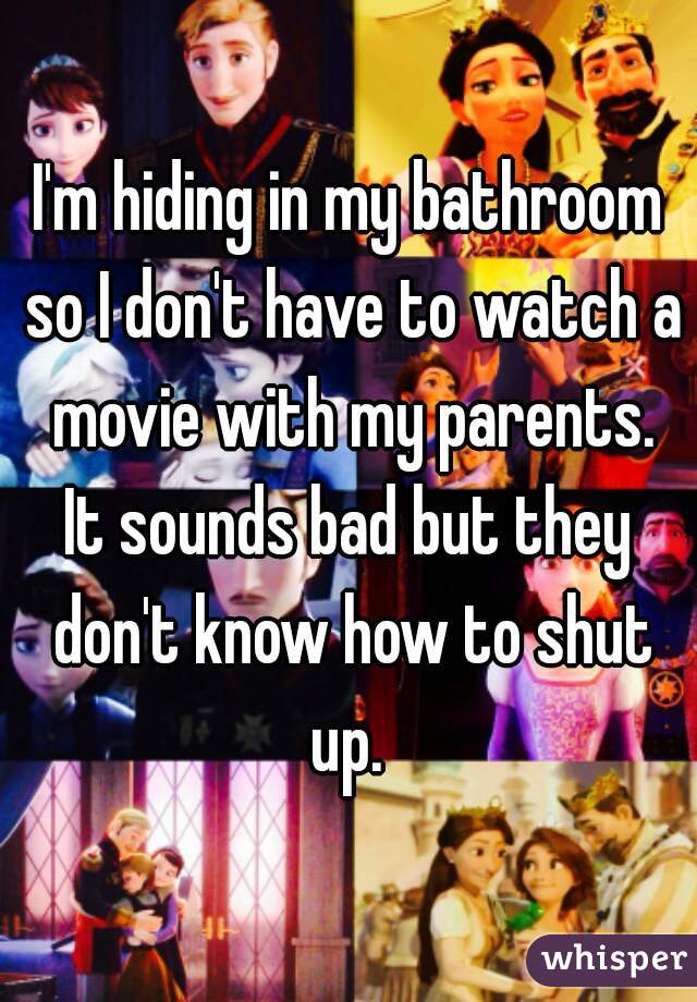 I'm hiding in my bathroom so I don't have to watch a movie with my parents.
It sounds bad but they don't know how to shut up. 