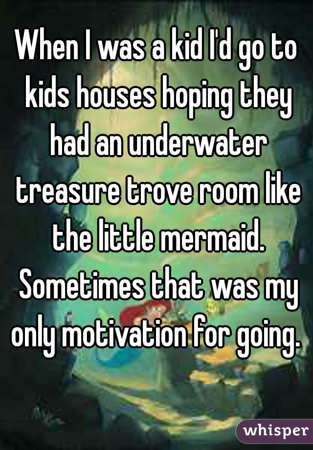 When I was a kid I'd go to kids houses hoping they had an underwater treasure trove room like the little mermaid. Sometimes that was my only motivation for going. 