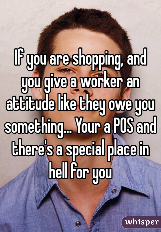 If you are shopping, and you give a worker an attitude like they owe you something... Your a POS and there's a special place in hell for you