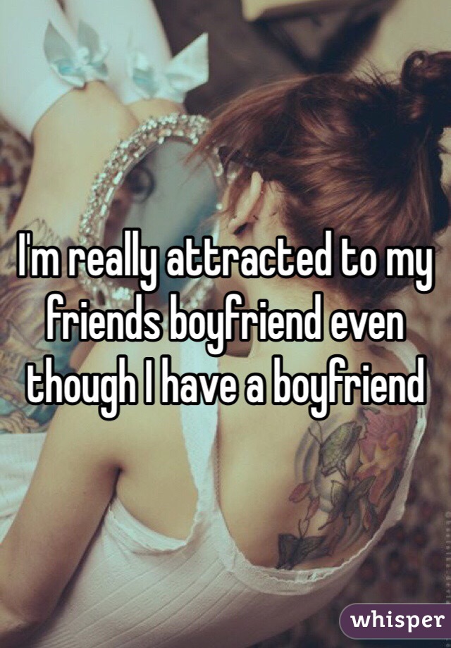 I'm really attracted to my friends boyfriend even though I have a boyfriend 