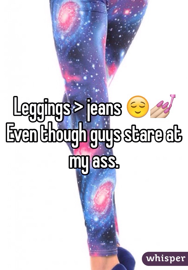 Leggings > jeans 😌💅 
Even though guys stare at my ass. 