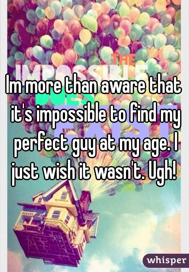 Im more than aware that it's impossible to find my perfect guy at my age. I just wish it wasn't. Ugh! 