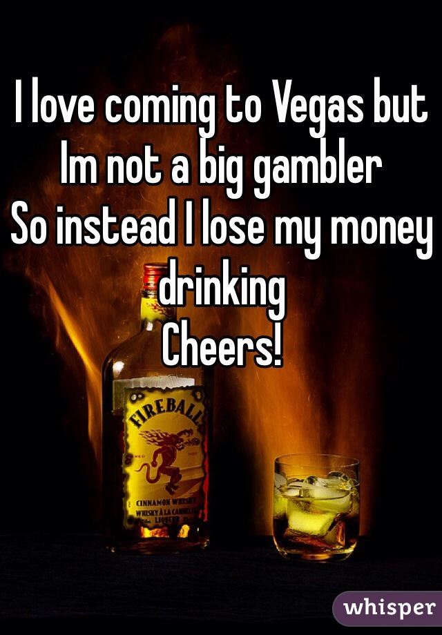 I love coming to Vegas but Im not a big gambler
So instead I lose my money drinking
Cheers!