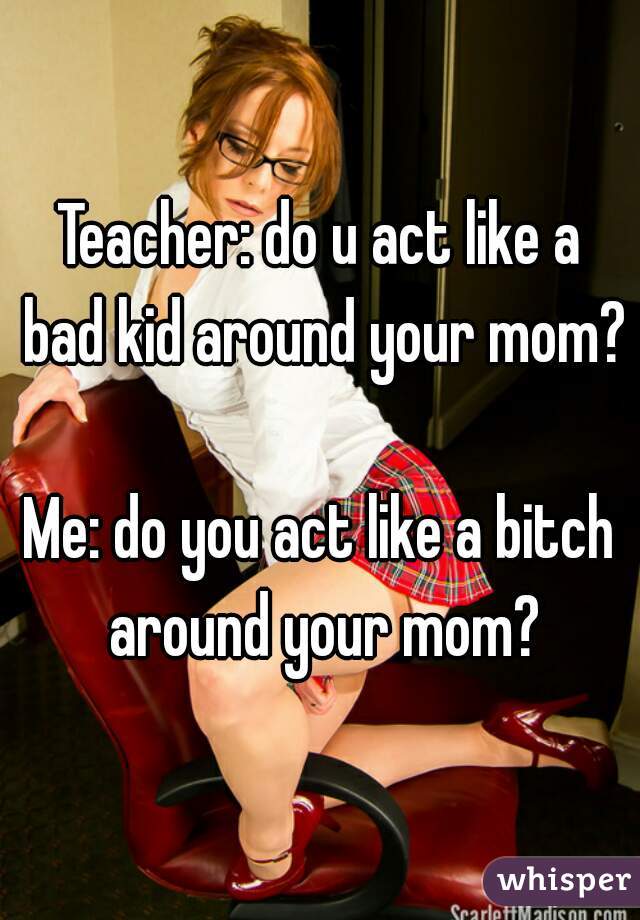 Teacher: do u act like a bad kid around your mom? 
Me: do you act like a bitch around your mom?