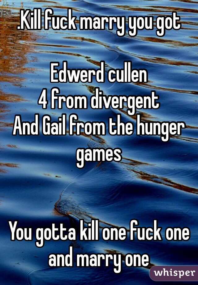.Kill fuck marry you got 

Edwerd cullen
4 from divergent 
And Gail from the hunger games 
 

You gotta kill one fuck one and marry one 