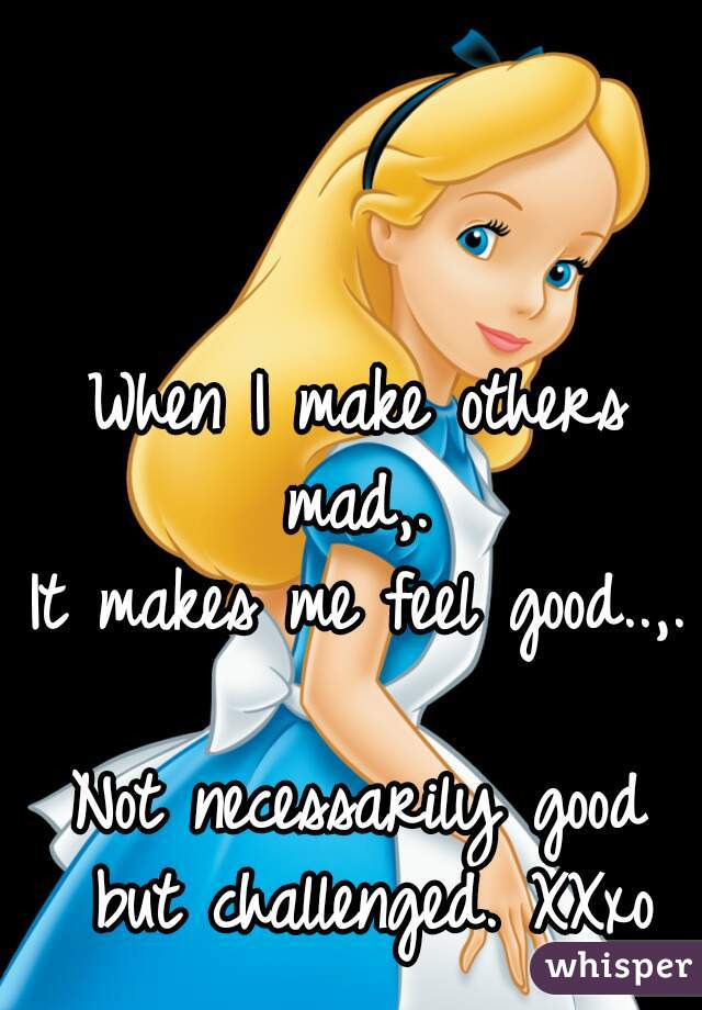 When I make others mad,. 
It makes me feel good..,. 
Not necessarily good but challenged. XXxo