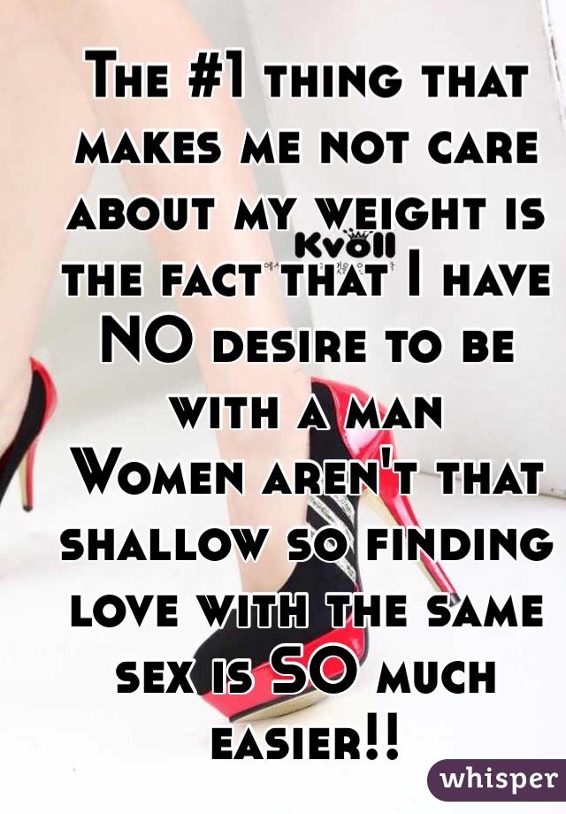 The #1 thing that makes me not care about my weight is the fact that I have NO desire to be with a man 
Women aren't that shallow so finding love with the same sex is SO much easier!!
