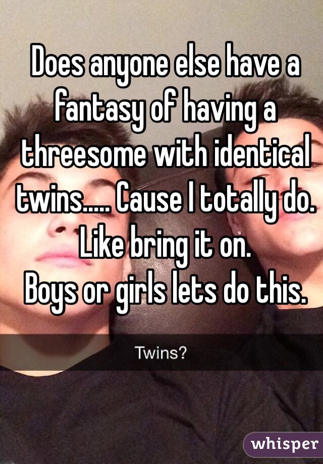 Does anyone else have a fantasy of having a threesome with identical twins..... Cause I totally do. Like bring it on. 
Boys or girls lets do this. 