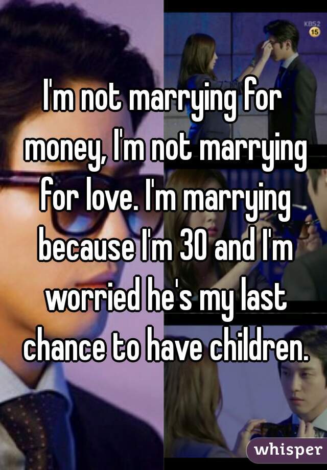 I'm not marrying for money, I'm not marrying for love. I'm marrying because I'm 30 and I'm worried he's my last chance to have children.