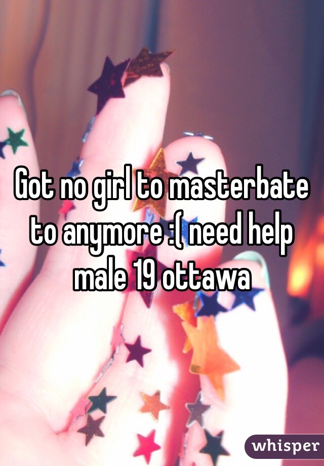 Got no girl to masterbate to anymore :( need help male 19 ottawa