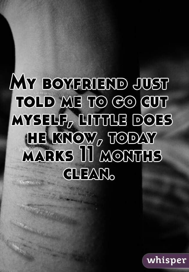 My boyfriend just told me to go cut myself, little does he know, today marks 11 months clean. 