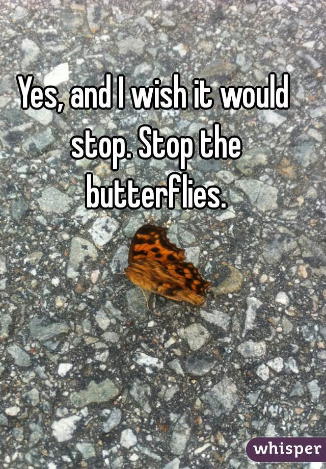 Yes, and I wish it would stop. Stop the butterflies.