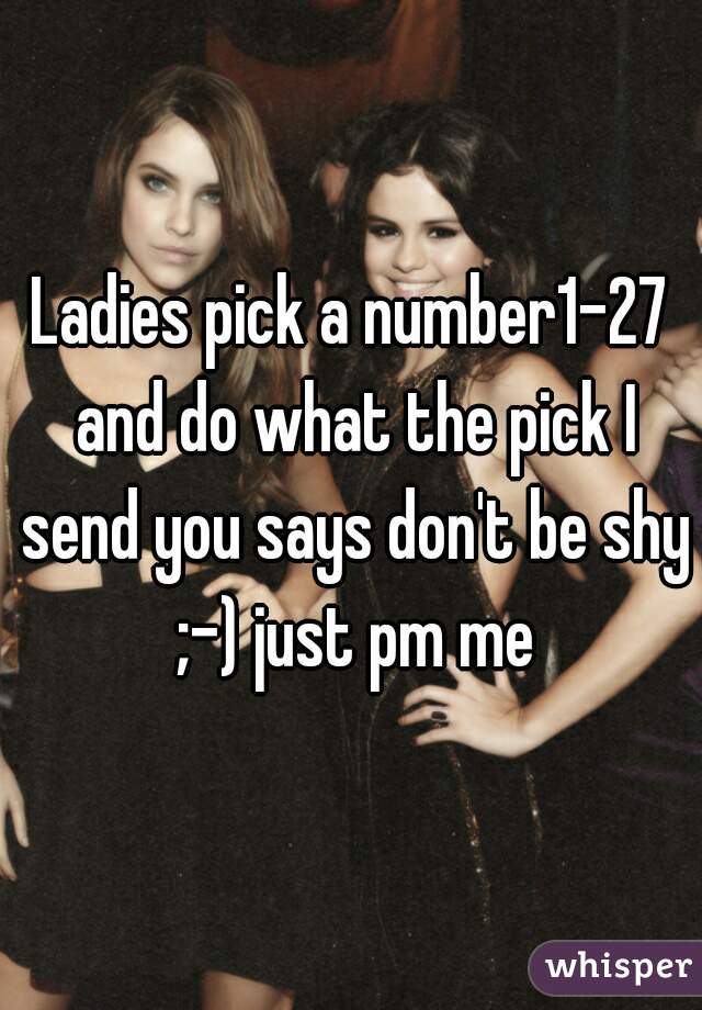 Ladies pick a number1-27 and do what the pick I send you says don't be shy ;-) just pm me