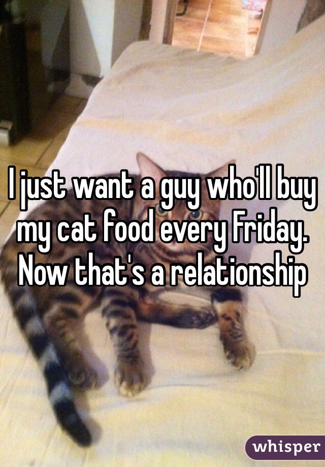 I just want a guy who'll buy my cat food every Friday. 
Now that's a relationship 