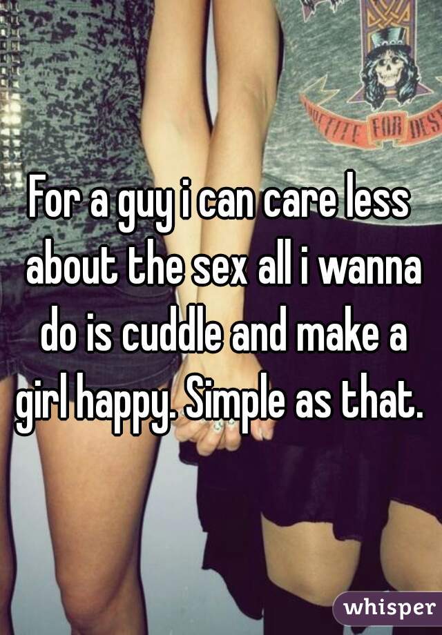 For a guy i can care less about the sex all i wanna do is cuddle and make a girl happy. Simple as that. 
