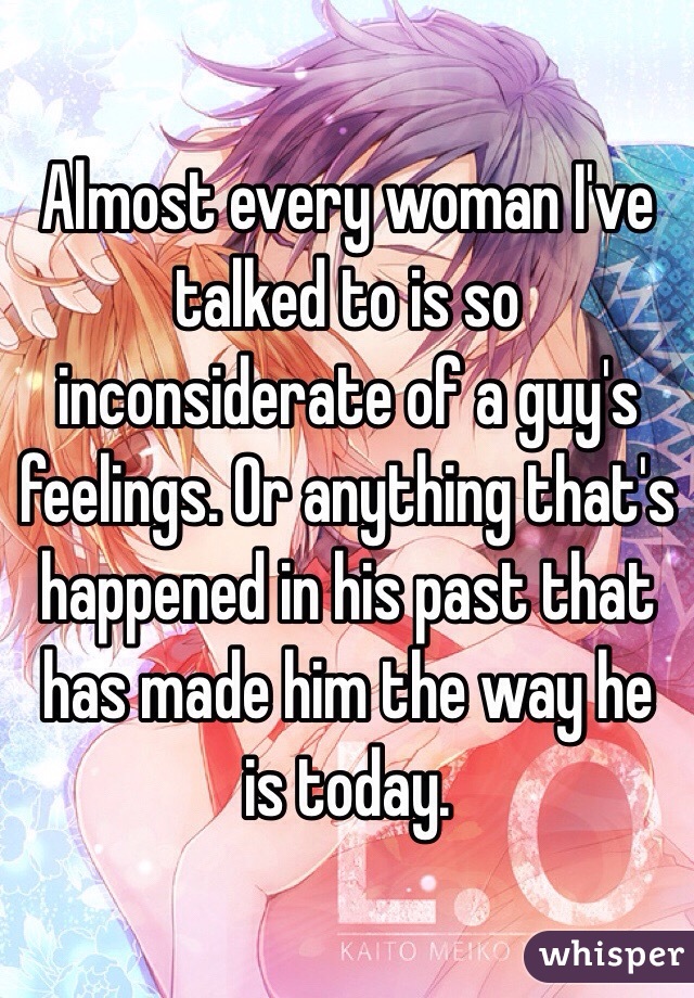 Almost every woman I've talked to is so inconsiderate of a guy's feelings. Or anything that's happened in his past that has made him the way he is today. 