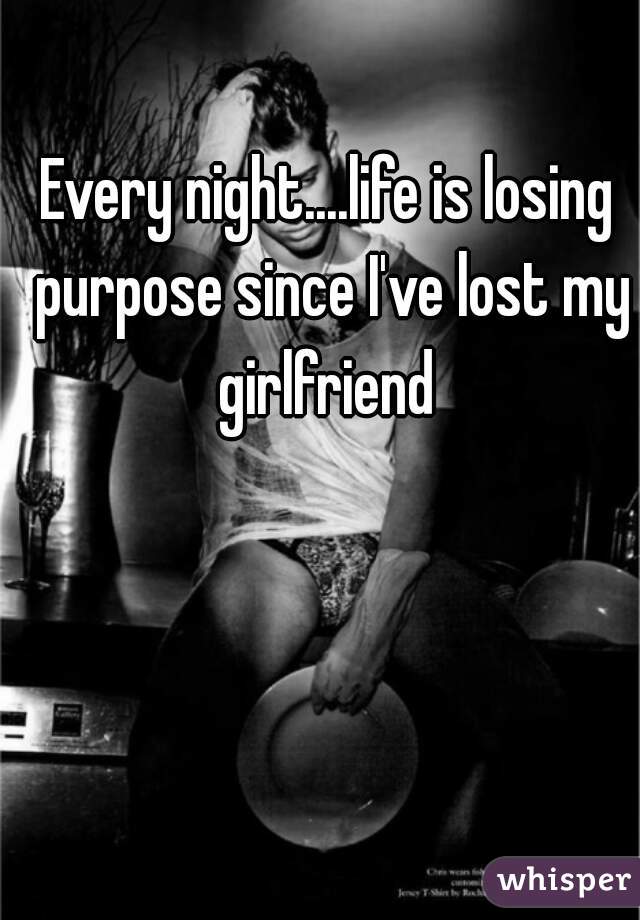 Every night....life is losing purpose since I've lost my girlfriend 