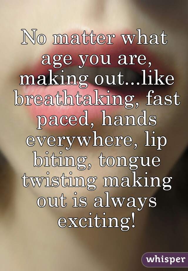 No matter what age you are, making out...like breathtaking, fast paced, hands everywhere, lip biting, tongue twisting making out is always exciting!