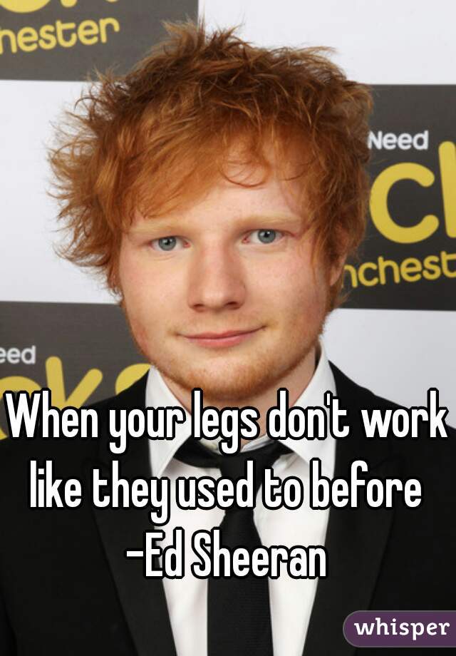 When your legs don't work like they used to before 
-Ed Sheeran