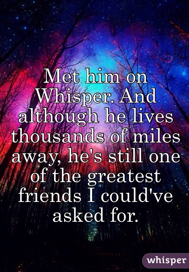 Met him on Whisper. And although he lives thousands of miles away, he's still one of the greatest friends I could've asked for. 