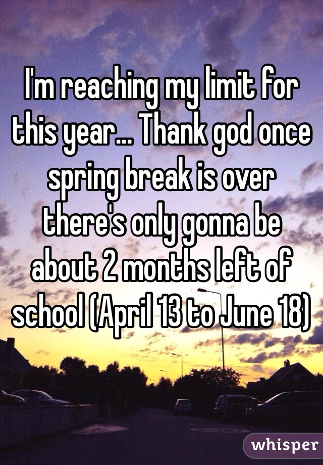I'm reaching my limit for this year... Thank god once spring break is over there's only gonna be about 2 months left of school (April 13 to June 18)