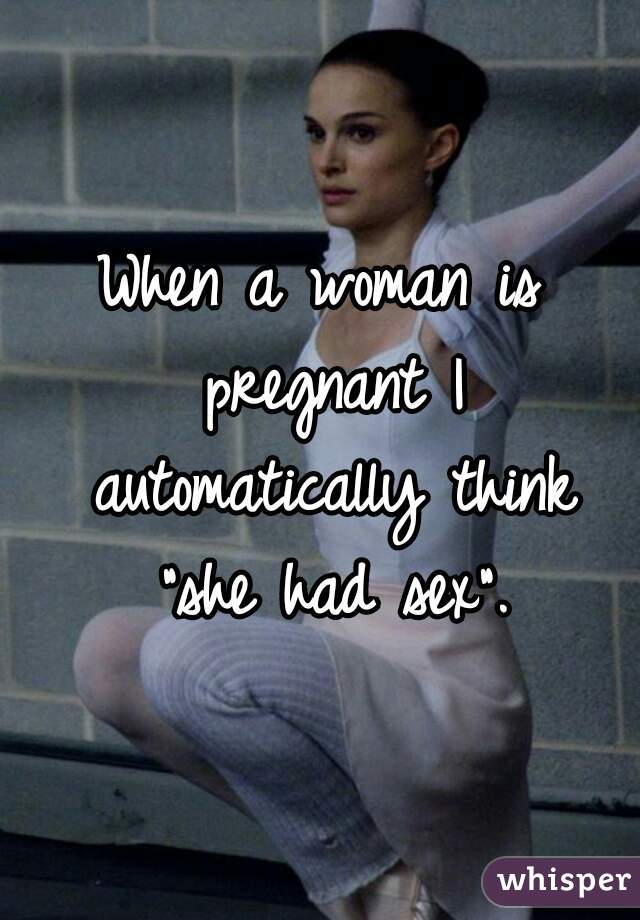When a woman is pregnant I automatically think "she had sex".