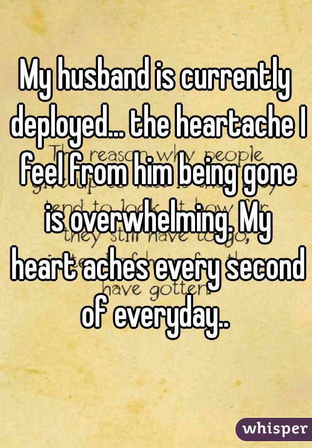 My husband is currently deployed... the heartache I feel from him being gone is overwhelming. My heart aches every second of everyday.. 