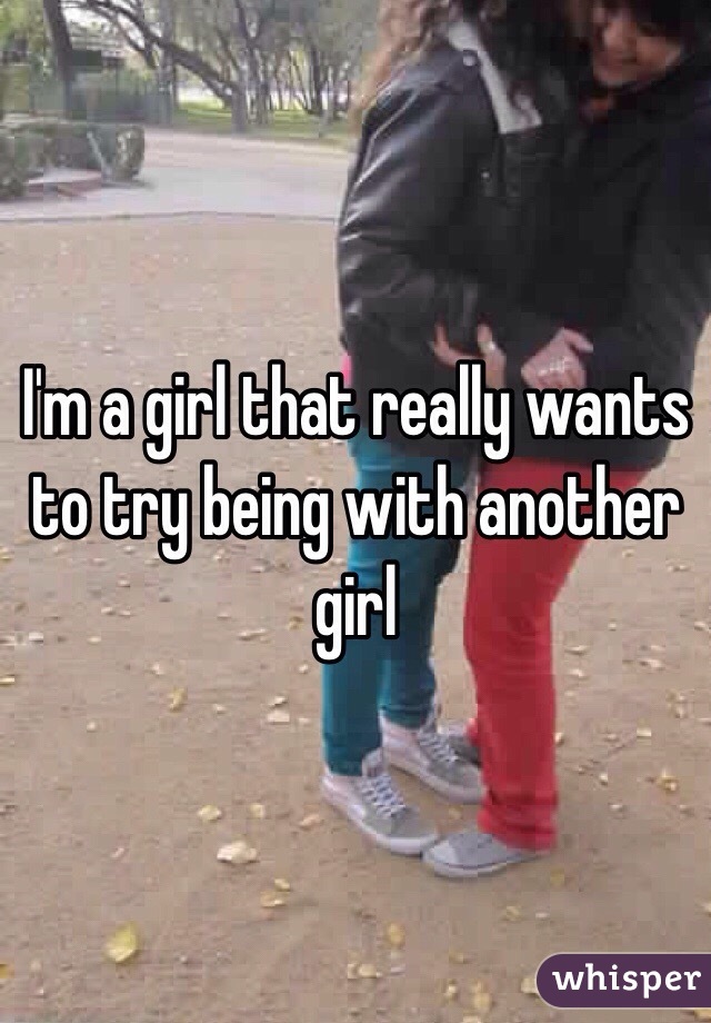 I'm a girl that really wants to try being with another girl