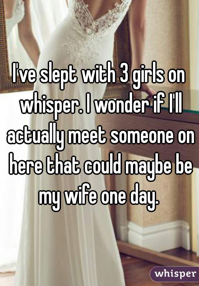 I've slept with 3 girls on whisper. I wonder if I'll actually meet someone on here that could maybe be my wife one day. 