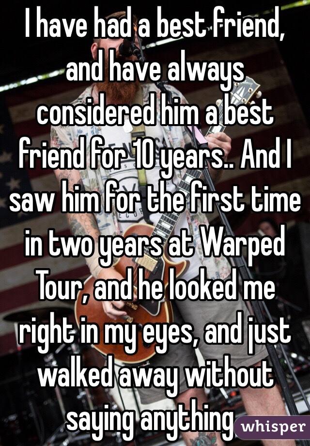 I have had a best friend, and have always considered him a best friend for 10 years.. And I saw him for the first time in two years at Warped Tour, and he looked me right in my eyes, and just walked away without saying anything.. 