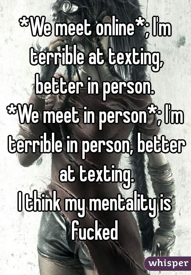 *We meet online*; I'm terrible at texting, better in person. 
*We meet in person*; I'm terrible in person, better at texting.
I think my mentality is fucked 