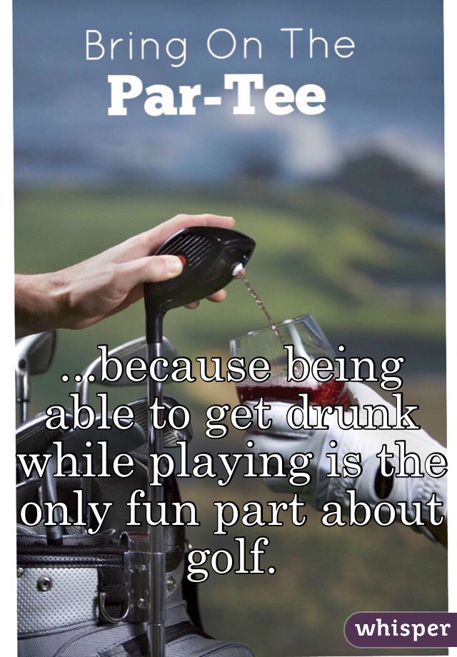 ...because being able to get drunk while playing is the only fun part about golf. 