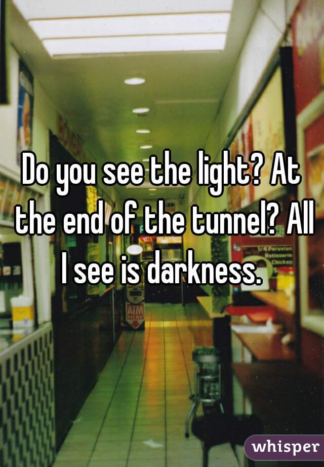 Do you see the light? At the end of the tunnel? All I see is darkness. 