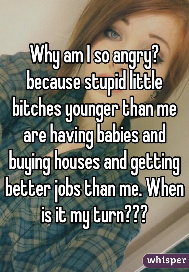 Why am I so angry?because stupid little bitches younger than me are having babies and buying houses and getting better jobs than me. When is it my turn???