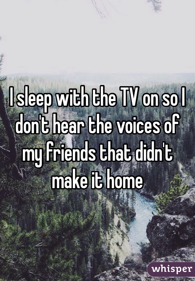 I sleep with the TV on so I don't hear the voices of my friends that didn't make it home