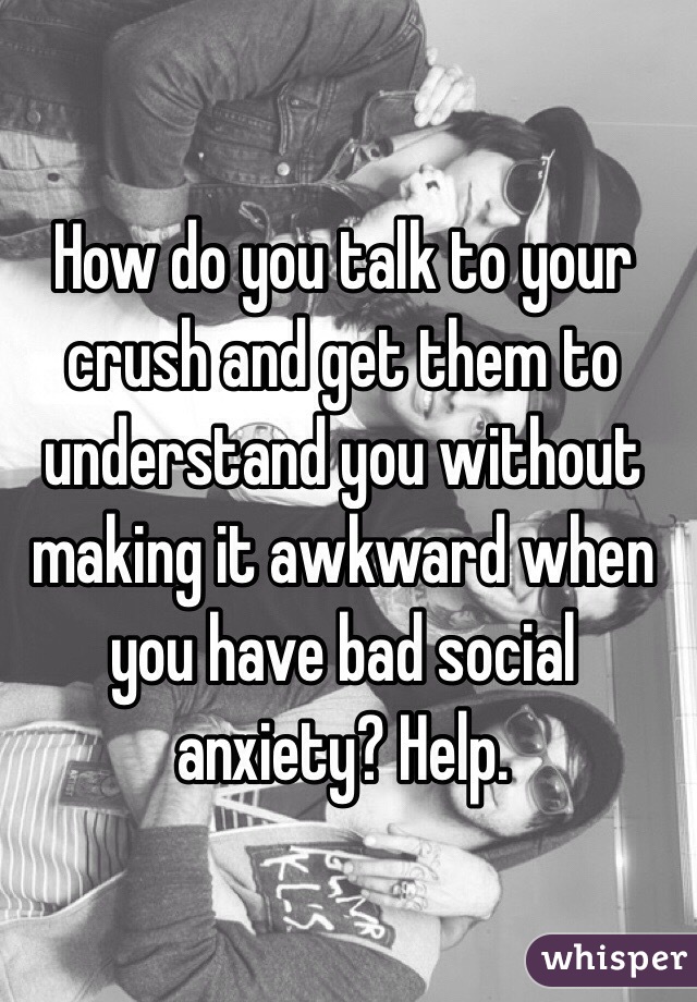 How do you talk to your crush and get them to understand you without making it awkward when you have bad social anxiety? Help.