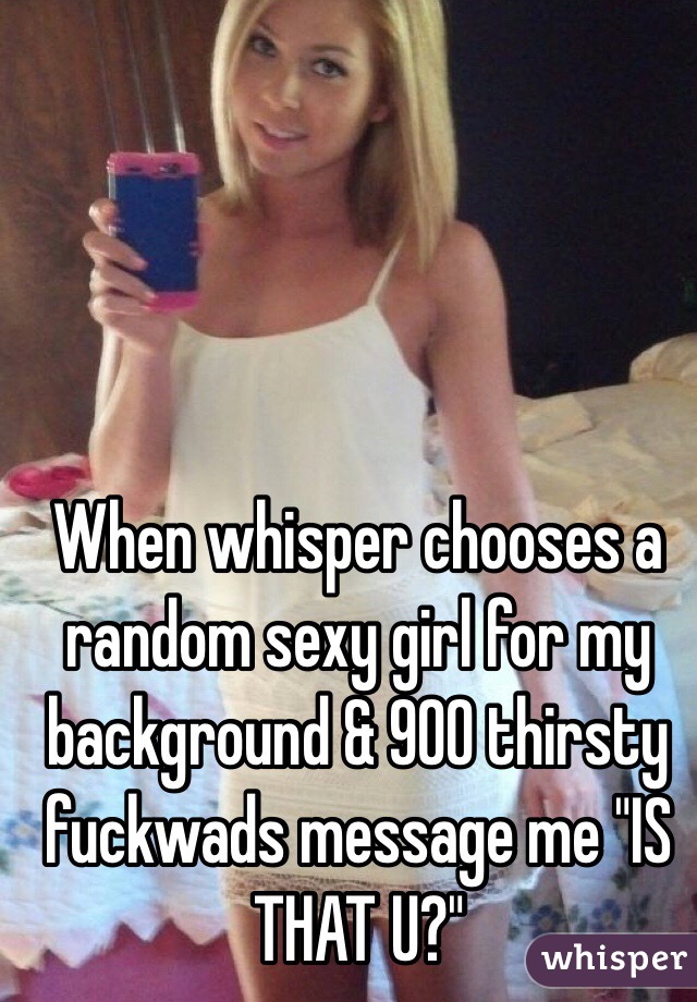 When whisper chooses a random sexy girl for my background & 900 thirsty fuckwads message me "IS THAT U?"