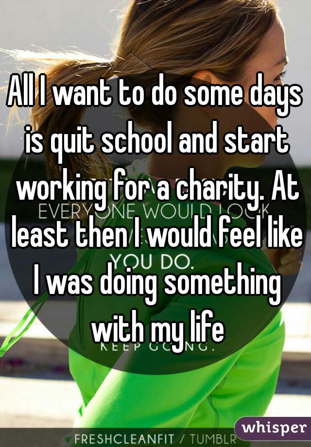 All I want to do some days is quit school and start working for a charity. At least then I would feel like I was doing something with my life