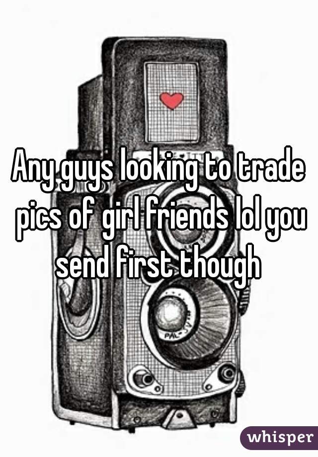 Any guys looking to trade pics of girl friends lol you send first though 