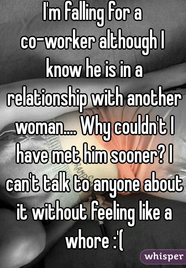 I'm falling for a co-worker although I  know he is in a relationship with another woman.... Why couldn't I have met him sooner? I can't talk to anyone about it without feeling like a whore :'(