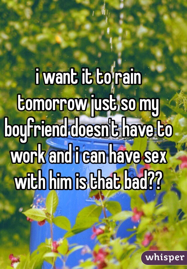 i want it to rain tomorrow just so my boyfriend doesn't have to work and i can have sex with him is that bad??