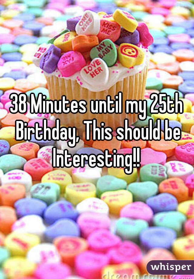 38 Minutes until my 25th Birthday, This should be Interesting!! 