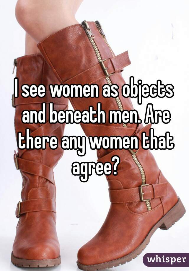 I see women as objects and beneath men. Are there any women that agree?