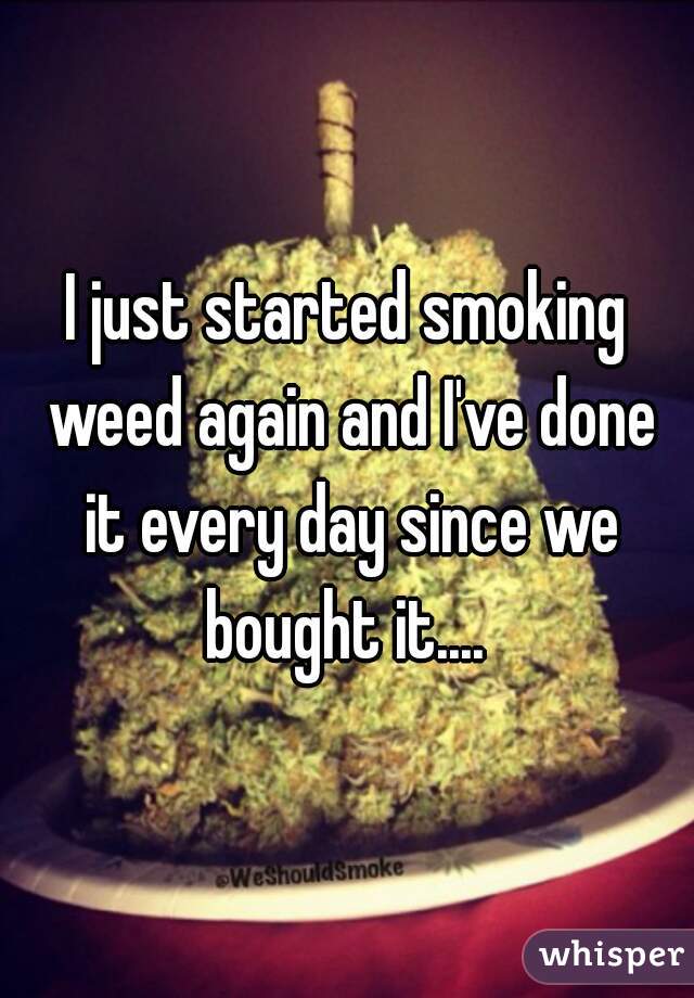I just started smoking weed again and I've done it every day since we bought it.... 