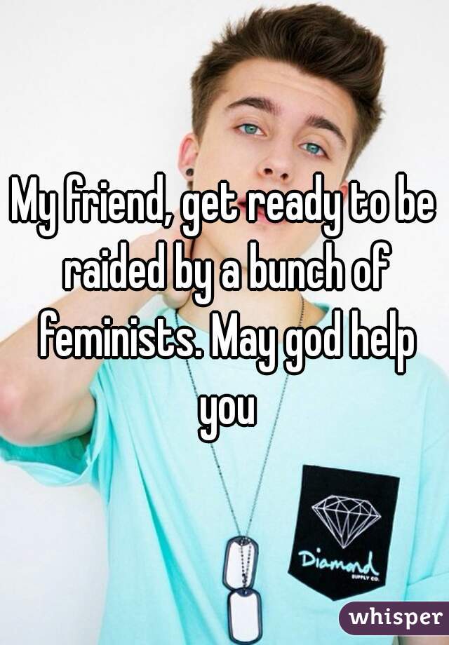 My friend, get ready to be raided by a bunch of feminists. May god help you
