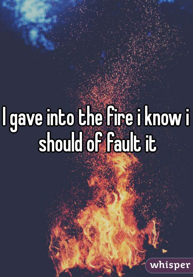 I gave into the fire i know i should of fault it