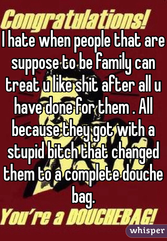 I hate when people that are suppose to be family can treat u like shit after all u have done for them . All because they got with a stupid bitch that changed them to a complete douche bag. 