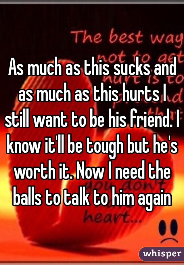 As much as this sucks and as much as this hurts I still want to be his friend. I know it'll be tough but he's worth it. Now I need the balls to talk to him again