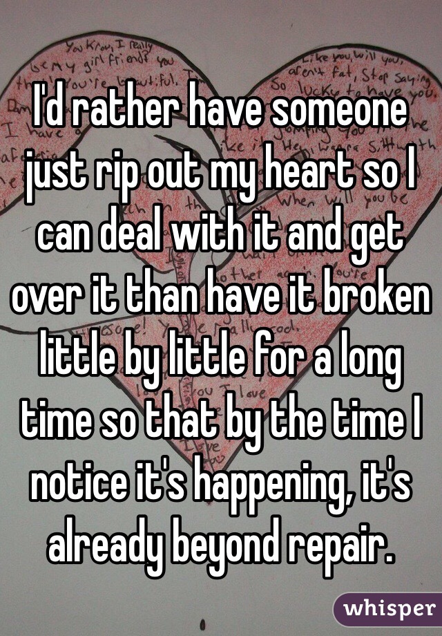 I'd rather have someone just rip out my heart so I can deal with it and get over it than have it broken little by little for a long time so that by the time I notice it's happening, it's already beyond repair.