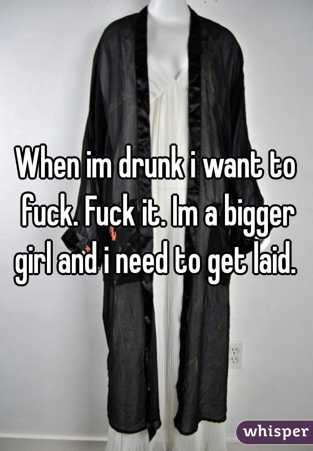 When im drunk i want to fuck. Fuck it. Im a bigger girl and i need to get laid. 